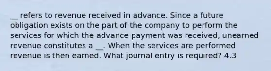 __ refers to revenue received in advance. Since a future obligation exists on the part of the company to perform the services for which the advance payment was received, unearned revenue constitutes a __. When the services are performed revenue is then earned. What journal entry is required? 4.3