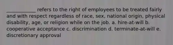 ____________ refers to the right of employees to be treated fairly and with respect regardless of race, sex, national origin, physical disability, age, or religion while on the job. a. hire-at-will b. cooperative acceptance c. discrimination d. terminate-at-will e. discretionary approval