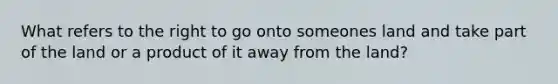 What refers to the right to go onto someones land and take part of the land or a product of it away from the land?