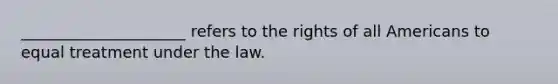 _____________________ refers to the rights of all Americans to equal treatment under the law.