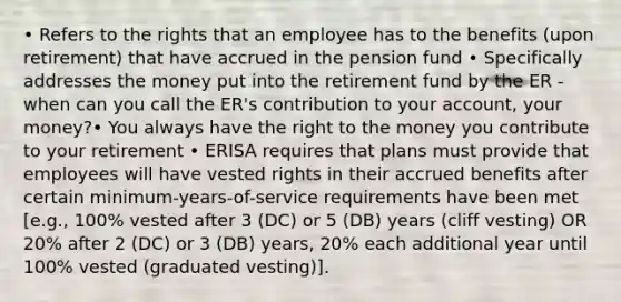 • Refers to the rights that an employee has to the benefits (upon retirement) that have accrued in the pension fund • Specifically addresses the money put into the retirement fund by the ER - when can you call the ER's contribution to your account, your money?• You always have the right to the money you contribute to your retirement • ERISA requires that plans must provide that employees will have vested rights in their accrued benefits after certain minimum-years-of-service requirements have been met [e.g., 100% vested after 3 (DC) or 5 (DB) years (cliff vesting) OR 20% after 2 (DC) or 3 (DB) years, 20% each additional year until 100% vested (graduated vesting)].