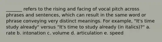 _______ refers to the rising and facing of vocal pitch across phrases and sentences, which can result in the same word or phrase conveying very distinct meanings. For example, "It's time study already" versus "It's time to study already (in italics)?" a. rate b. intonation c. volume d. articulation e. speed