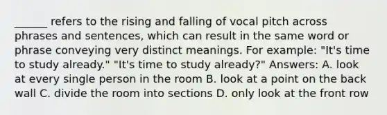 ______ refers to the rising and falling of vocal pitch across phrases and sentences, which can result in the same word or phrase conveying very distinct meanings. For example: "It's time to study already." "It's time to study already?" Answers: A. look at every single person in the room B. look at a point on the back wall C. divide the room into sections D. only look at the front row