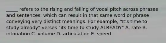 _____ refers to the rising and falling of vocal pitch across phrases and sentences, which can result in that same word or phrase conveying very distinct meanings. For example, "It's time to study already" verses "its time to study ALREADY" A. rate B. intonation C. volume D. articulation E. speed