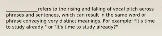 ______________refers to the rising and falling of vocal pitch across phrases and sentences, which can result in the same word or phrase conveying very distinct meanings. For example: "It's time to study already," or "It's time to study already?"