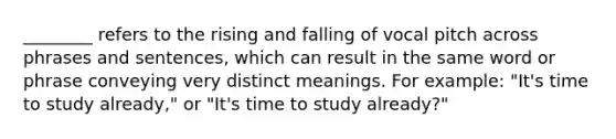 ________ refers to the rising and falling of vocal pitch across phrases and sentences, which can result in the same word or phrase conveying very distinct meanings. For example: "It's time to study already," or "It's time to study already?"