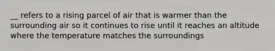 __ refers to a rising parcel of air that is warmer than the surrounding air so it continues to rise until it reaches an altitude where the temperature matches the surroundings