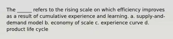 The ______ refers to the rising scale on which efficiency improves as a result of cumulative experience and learning. a. supply-and-demand model b. economy of scale c. experience curve d. product life cycle