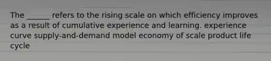 The ______ refers to the rising scale on which efficiency improves as a result of cumulative experience and learning. experience curve supply-and-demand model economy of scale product life cycle