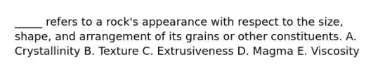 _____ refers to a rock's appearance with respect to the size, shape, and arrangement of its grains or other constituents. A. Crystallinity B. Texture C. Extrusiveness D. Magma E. Viscosity