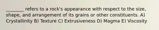 ________ refers to a rock's appearance with respect to the size, shape, and arrangement of its grains or other constituents. A) Crystallinity B) Texture C) Extrusiveness D) Magma E) Viscosity