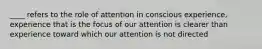 ____ refers to the role of attention in conscious experience, experience that is the focus of our attention is clearer than experience toward which our attention is not directed