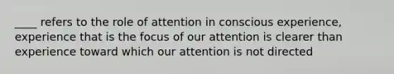 ____ refers to the role of attention in conscious experience, experience that is the focus of our attention is clearer than experience toward which our attention is not directed