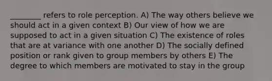 ________ refers to role perception. A) The way others believe we should act in a given context B) Our view of how we are supposed to act in a given situation C) The existence of roles that are at variance with one another D) The socially defined position or rank given to group members by others E) The degree to which members are motivated to stay in the group