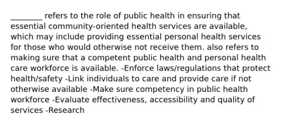 ________ refers to the role of public health in ensuring that essential community-oriented health services are available, which may include providing essential personal health services for those who would otherwise not receive them. also refers to making sure that a competent public health and personal health care workforce is available. -Enforce laws/regulations that protect health/safety -Link individuals to care and provide care if not otherwise available -Make sure competency in public health workforce -Evaluate effectiveness, accessibility and quality of services -Research