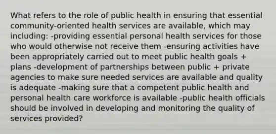 What refers to the role of public health in ensuring that essential community-oriented health services are available, which may including: -providing essential personal health services for those who would otherwise not receive them -ensuring activities have been appropriately carried out to meet public health goals + plans -development of partnerships between public + private agencies to make sure needed services are available and quality is adequate -making sure that a competent public health and personal health care workforce is available -public health officials should be involved in developing and monitoring the quality of services provided?