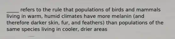 _____ refers to the rule that populations of birds and mammals living in warm, humid climates have more melanin (and therefore darker skin, fur, and feathers) than populations of the same species living in cooler, drier areas