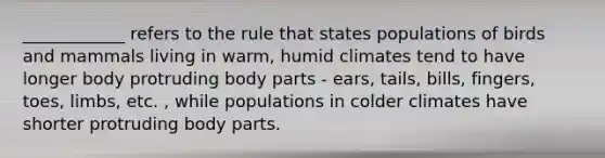 ____________ refers to the rule that states populations of birds and mammals living in warm, humid climates tend to have longer body protruding body parts - ears, tails, bills, fingers, toes, limbs, etc. , while populations in colder climates have shorter protruding body parts.