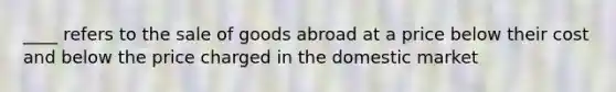 ____ refers to the sale of goods abroad at a price below their cost and below the price charged in the domestic market