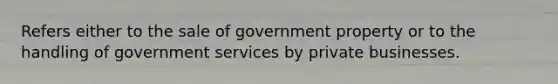 Refers either to the sale of government property or to the handling of government services by private businesses.