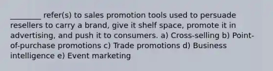 ________ refer(s) to sales promotion tools used to persuade resellers to carry a brand, give it shelf space, promote it in advertising, and push it to consumers. a) Cross-selling b) Point-of-purchase promotions c) Trade promotions d) Business intelligence e) Event marketing