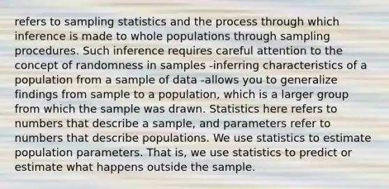 refers to sampling statistics and the process through which inference is made to whole populations through sampling procedures. Such inference requires careful attention to the concept of randomness in samples -inferring characteristics of a population from a sample of data -allows you to generalize findings from sample to a population, which is a larger group from which the sample was drawn. Statistics here refers to numbers that describe a sample, and parameters refer to numbers that describe populations. We use statistics to estimate population parameters. That is, we use statistics to predict or estimate what happens outside the sample.