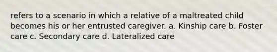 refers to a scenario in which a relative of a maltreated child becomes his or her entrusted caregiver. a. Kinship care b. Foster care c. Secondary care d. Lateralized care