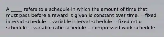 A _____ refers to a schedule in which the amount of time that must pass before a reward is given is constant over time. -- fixed interval schedule -- variable interval schedule -- fixed ratio schedule -- variable ratio schedule -- compressed work schedule