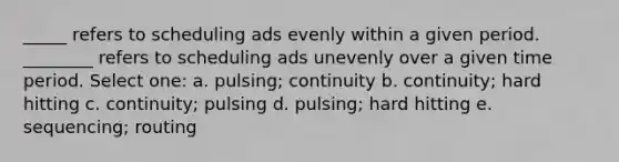 _____ refers to scheduling ads evenly within a given period. ________ refers to scheduling ads unevenly over a given time period. Select one: a. pulsing; continuity b. continuity; hard hitting c. continuity; pulsing d. pulsing; hard hitting e. sequencing; routing