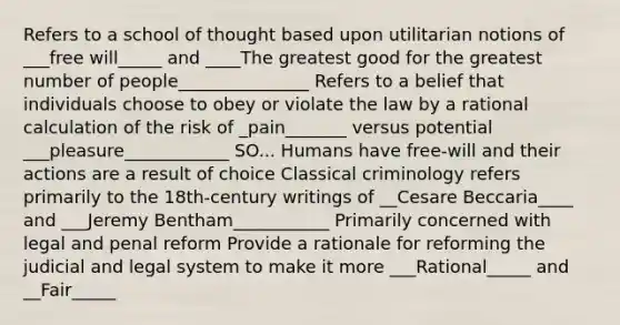 Refers to a school of thought based upon utilitarian notions of ___free will_____ and ____The greatest good for the greatest number of people_______________ Refers to a belief that individuals choose to obey or violate the law by a rational calculation of the risk of _pain_______ versus potential ___pleasure____________ SO... Humans have free-will and their actions are a result of choice Classical criminology refers primarily to the 18th-century writings of __Cesare Beccaria____ and ___Jeremy Bentham___________ Primarily concerned with legal and penal reform Provide a rationale for reforming the judicial and legal system to make it more ___Rational_____ and __Fair_____