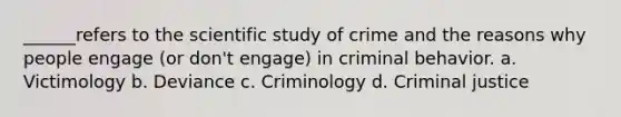 ______refers to the scientific study of crime and the reasons why people engage (or don't engage) in criminal behavior. a. Victimology b. Deviance c. Criminology d. Criminal justice