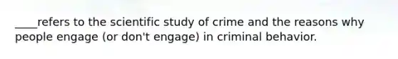 ____refers to the scientific study of crime and the reasons why people engage (or don't engage) in criminal behavior.