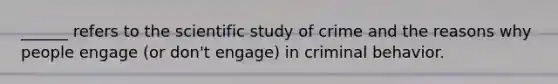 ______ refers to the scientific study of crime and the reasons why people engage (or don't engage) in criminal behavior.