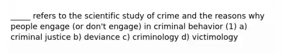 _____ refers to the scientific study of crime and the reasons why people engage (or don't engage) in criminal behavior (1) a) criminal justice b) deviance c) criminology d) victimology