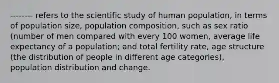 -------- refers to the scientific study of human population, in terms of population size, population composition, such as sex ratio (number of men compared with every 100 women, average life expectancy of a population; and total fertility rate, age structure (the distribution of people in different age categories), population distribution and change.