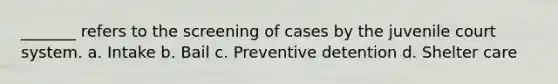 _______ refers to the screening of cases by the juvenile court system. a. Intake b. Bail c. Preventive detention d. Shelter care