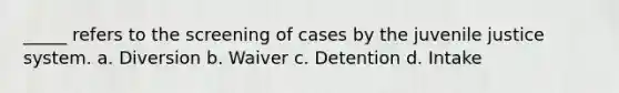 _____ refers to the screening of cases by the juvenile justice system. a. Diversion b. Waiver c. Detention d. Intake