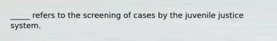 _____ refers to the screening of cases by the juvenile justice system.