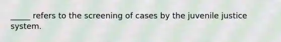 _____ refers to the screening of cases by the juvenile justice system.​