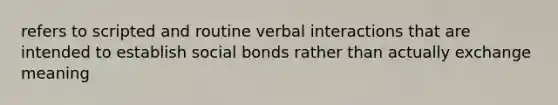 refers to scripted and routine verbal interactions that are intended to establish social bonds rather than actually exchange meaning