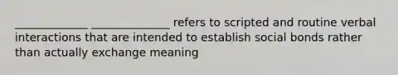 _____________ ______________ refers to scripted and routine verbal interactions that are intended to establish social bonds rather than actually exchange meaning