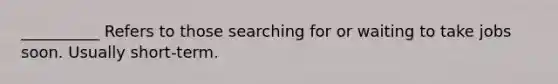 __________ Refers to those searching for or waiting to take jobs soon. Usually short-term.