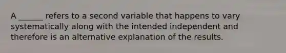 A ______ refers to a second variable that happens to vary systematically along with the intended independent and therefore is an alternative explanation of the results.