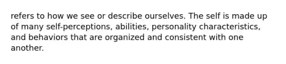 refers to how we see or describe ourselves. The self is made up of many self-perceptions, abilities, personality characteristics, and behaviors that are organized and consistent with one another.