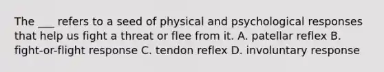 The ___ refers to a seed of physical and psychological responses that help us fight a threat or flee from it. A. patellar reflex B. fight-or-flight response C. tendon reflex D. involuntary response