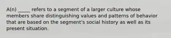 A(n) _____ refers to a segment of a larger culture whose members share distinguishing values and patterns of behavior that are based on the segment's social history as well as its present situation.