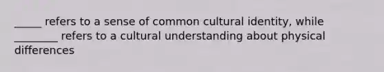 _____ refers to a sense of common cultural identity, while ________ refers to a cultural understanding about physical differences