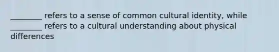 ________ refers to a sense of common cultural identity, while ________ refers to a cultural understanding about physical differences