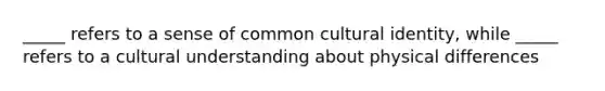 _____ refers to a sense of common cultural identity, while _____ refers to a cultural understanding about physical differences