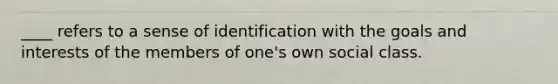 ____ refers to a sense of identification with the goals and interests of the members of one's own social class.